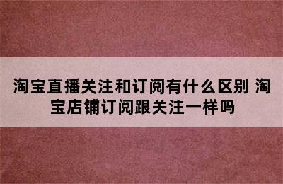 淘宝直播关注和订阅有什么区别 淘宝店铺订阅跟关注一样吗